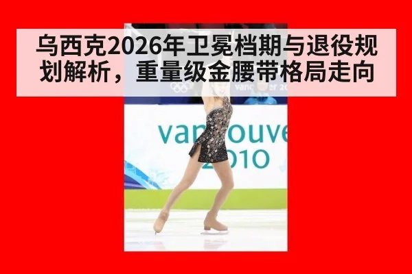 乌西克2026年卫冕档期与退役规划解析，重量级金腰带格局走向