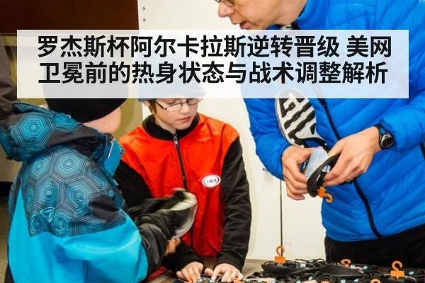 罗杰斯杯阿尔卡拉斯逆转晋级 美网卫冕前的热身状态与战术调整解析